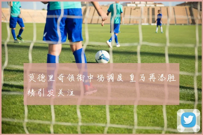 莫德里奇领衔中场调度 皇马再添胜绩引发关注
