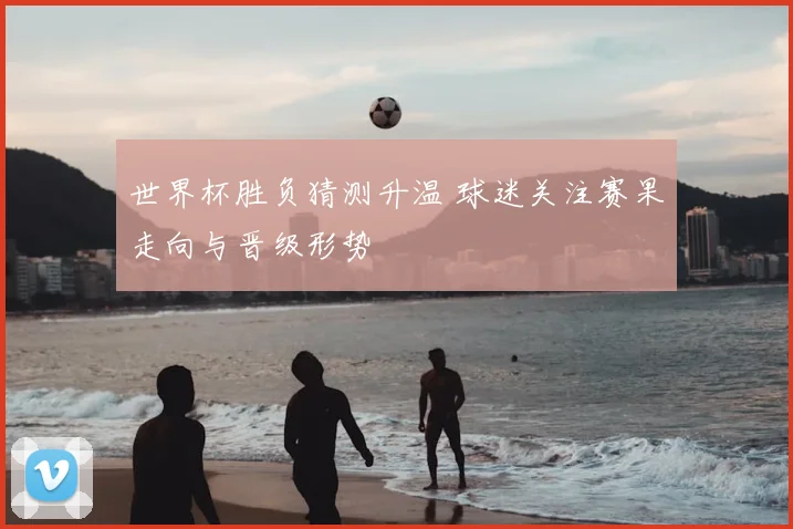 世界杯胜负猜测升温 球迷关注赛果走向与晋级形势