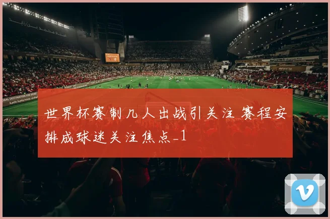 世界杯赛制几人出战引关注 赛程安排成球迷关注焦点_1