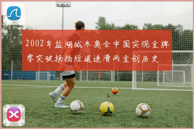2002年盐湖城冬奥会中国实现金牌零突破杨扬短道速滑两金创历史