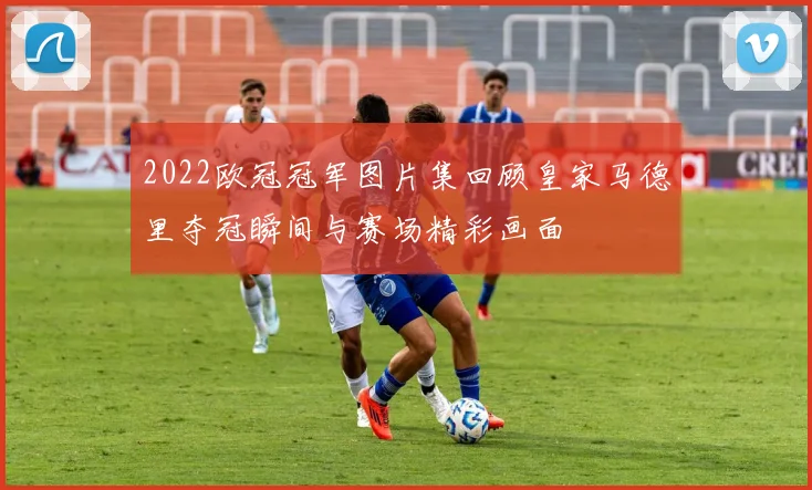 2022欧冠冠军图片集回顾皇家马德里夺冠瞬间与赛场精彩画面