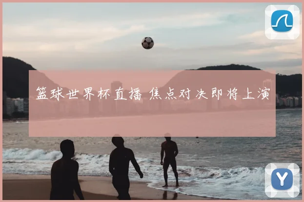 篮球世界杯直播 焦点对决即将上演